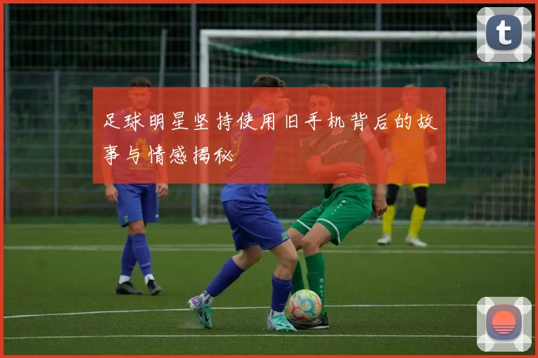 足球明星坚持使用旧手机背后的故事与情感揭秘