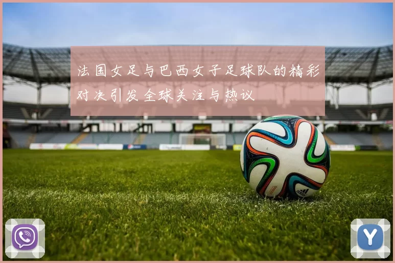 法国女足与巴西女子足球队的精彩对决引发全球关注与热议