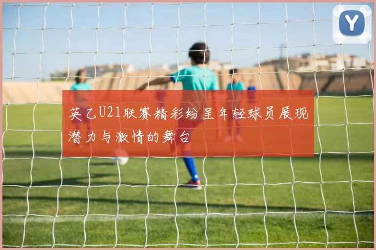英乙U21联赛精彩纷呈年轻球员展现潜力与激情的舞台