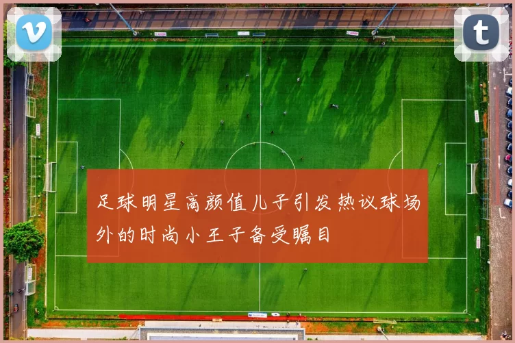 足球明星高颜值儿子引发热议球场外的时尚小王子备受瞩目